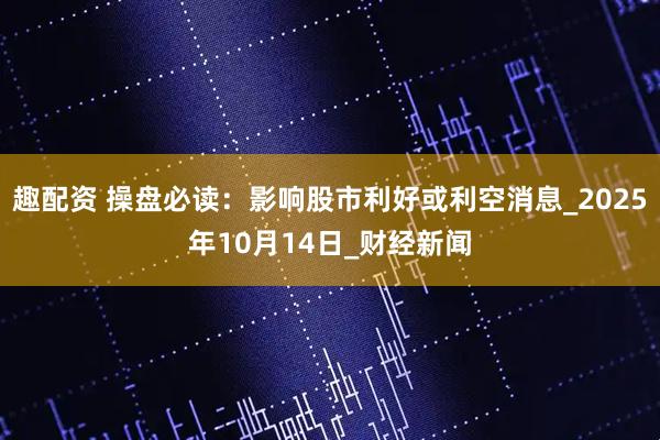 趣配资 操盘必读：影响股市利好或利空消息_2025年10月14日_财经新闻