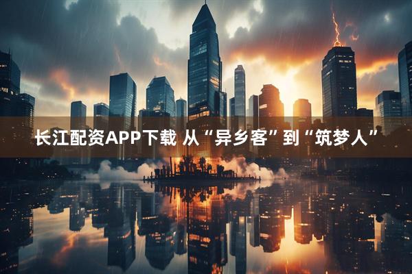 长江配资APP下载 从“异乡客”到“筑梦人”