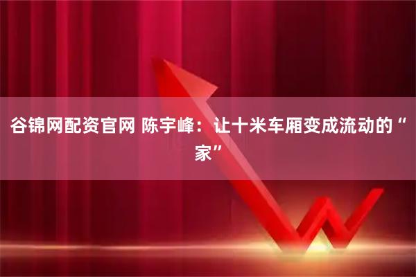 谷锦网配资官网 陈宇峰：让十米车厢变成流动的“家”