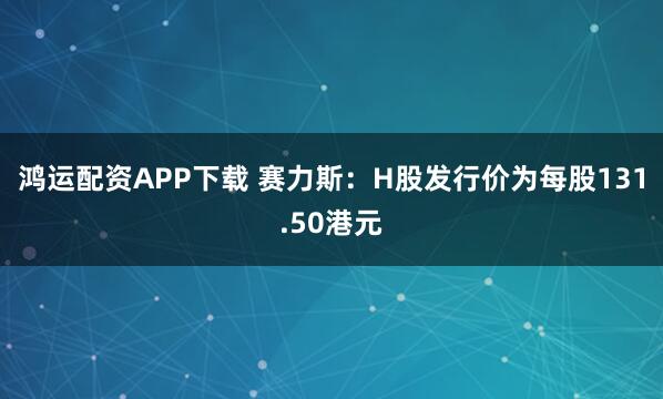 鸿运配资APP下载 赛力斯：H股发行价为每股131.50港元