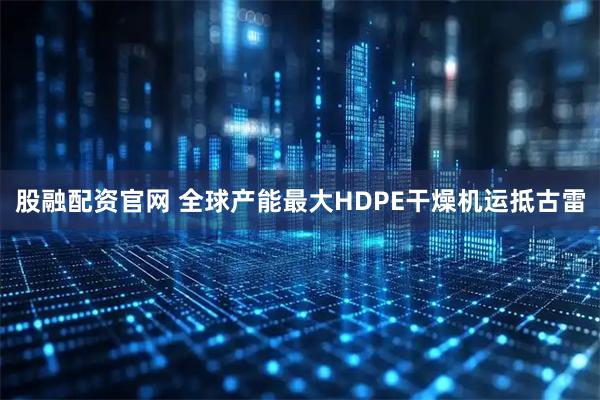 股融配资官网 全球产能最大HDPE干燥机运抵古雷