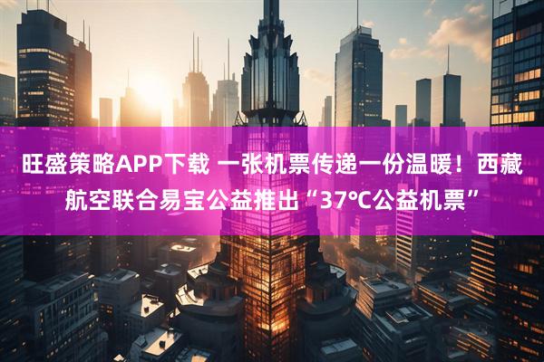 旺盛策略APP下载 一张机票传递一份温暖！西藏航空联合易宝公益推出“37℃公益机票”