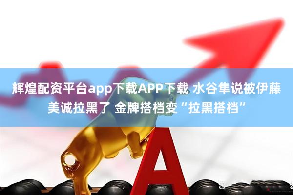 辉煌配资平台app下载APP下载 水谷隼说被伊藤美诚拉黑了 金牌搭档变“拉黑搭档”