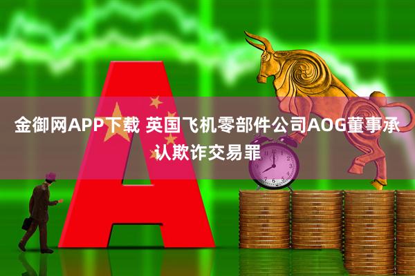 金御网APP下载 英国飞机零部件公司AOG董事承认欺诈交易罪