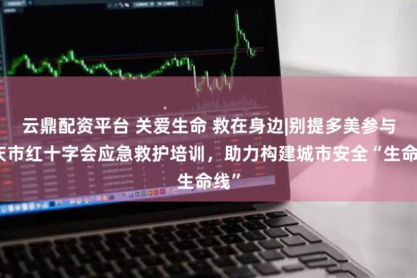 云鼎配资平台 关爱生命 救在身边|别提多美参与重庆市红十字会应急救护培训，助力构建城市安全“生命线”