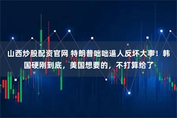 山西炒股配资官网 特朗普咄咄逼人反坏大事！韩国硬刚到底，美国想要的，不打算给了