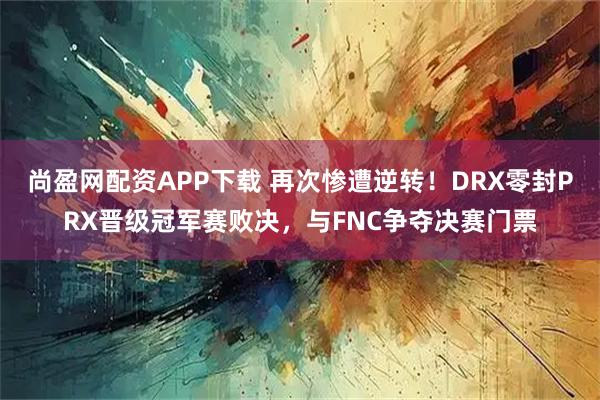 尚盈网配资APP下载 再次惨遭逆转！DRX零封PRX晋级冠军赛败决，与FNC争夺决赛门票