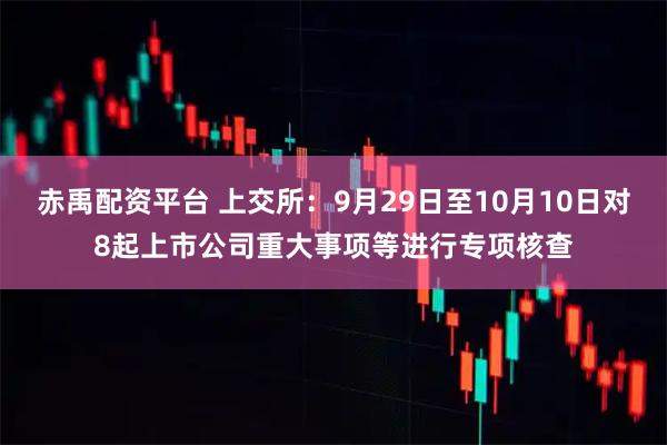赤禹配资平台 上交所：9月29日至10月10日对8起上市公司重大事项等进行专项核查