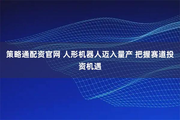 策略通配资官网 人形机器人迈入量产 把握赛道投资机遇