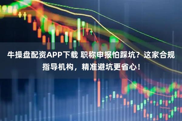 牛操盘配资APP下载 职称申报怕踩坑？这家合规指导机构，精准避坑更省心！