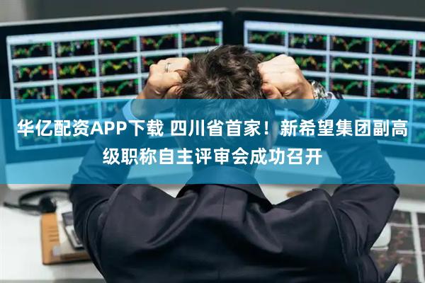 华亿配资APP下载 四川省首家！新希望集团副高级职称自主评审会成功召开