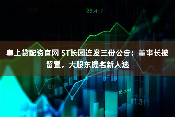 塞上贷配资官网 ST长园连发三份公告：董事长被留置，大股东提名新人选