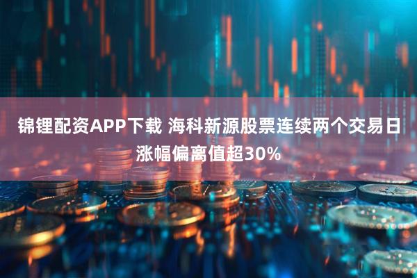锦锂配资APP下载 海科新源股票连续两个交易日涨幅偏离值超30%