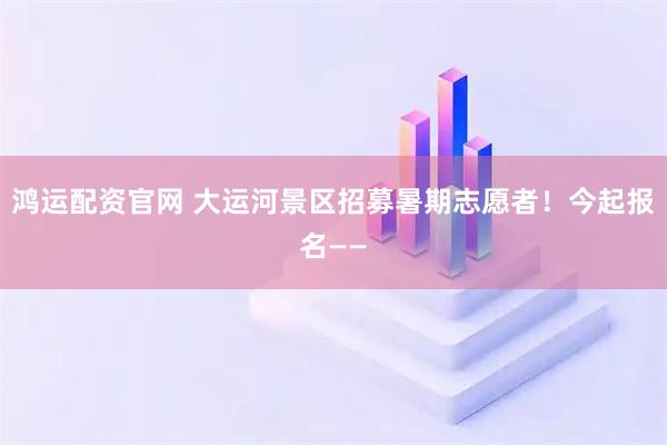 鸿运配资官网 大运河景区招募暑期志愿者！今起报名——