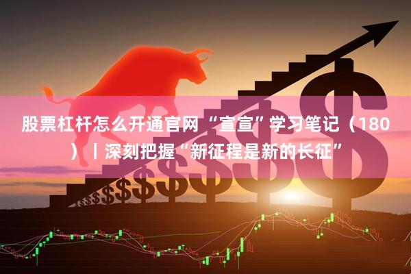 股票杠杆怎么开通官网 “宣宣”学习笔记（180）丨深刻把握“新征程是新的长征”